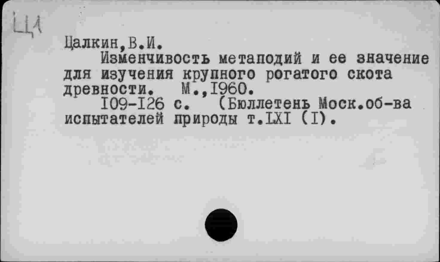 ﻿Цалкин,В.И.
Изменчивость метаподий и ее значение для изучения крупного рогатого скота древности. М.,1960.
I09-I26 с. (Бюллетень Моск.об-ва испытателей природы t.LXI (I).